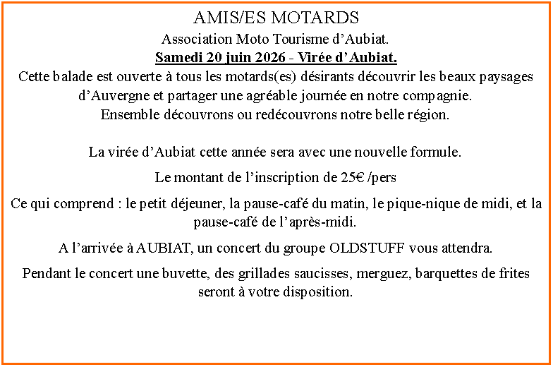 Zone de Texte: AMIS/ES MOTARDS Association Moto Tourisme d�Aubiat.Samedi 20 juin 2026 - Vir�e d�Aubiat.Cette balade est ouverte � tous les motards(es) d�sirants d�couvrir les beaux paysages d�Auvergne et partager une agr�able journ�e en notre compagnie.Ensemble d�couvrons ou red�couvrons notre belle r�gion.La vir�e d�Aubiat cette ann�e sera avec une nouvelle formule.Le montant de l�inscription de 25� /pers Ce qui comprend&nbsp;: le petit d�jeuner, la pause-caf� du matin, le pique-nique de midi, et la pause-caf� de l�apr�s-midi.A l�arriv�e � AUBIAT, un concert du groupe OLDSTUFF vous attendra.Pendant le concert une buvette, des grillades saucisses, merguez, barquettes de frites seront � votre disposition.
