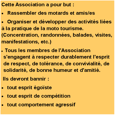 Zone de Texte: Cette Association a pour but :Rassembler des motards et amis/esOrganiser et d�velopper des activit�s li�es � la pratique de la moto tourisme. (Concentration, randonn�es, balades, visites, manifestations, etc.) Tous les membres de l'Association s'engagent � respecter durablement l'esprit de respect, de tol�rance, de convivialit�, de solidarit�, de bonne humeur et d'amiti�. Ils devront bannir&nbsp;:tout esprit �go�stetout esprit de comp�titiontout comportement agressif