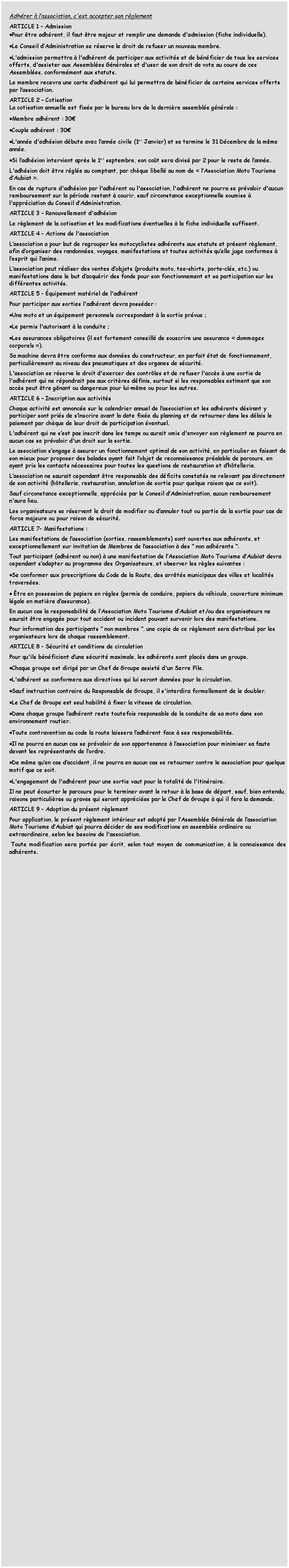 Zone de Texte: Adh�rer � l�association, c'est accepter son r�glementARTICLE&nbsp;1 � AdmissionPour �tre adh�rent, il faut �tre majeur et remplir une demande d'admission (fiche individuelle).Le Conseil d�Administration se r�serve le droit de refuser un nouveau membre.L'admission permettra � l'adh�rent de participer aux activit�s et de b�n�ficier de tous les services offerts, d'assister aux Assembl�es G�n�rales et d'user de son droit de vote au cours de ces Assembl�es, conform�ment aux statuts.Le membre recevra une carte d�adh�rent qui lui permettra de b�n�ficier de certains services offerts par l�association.ARTICLE 2 � CotisationLa cotisation annuelle est fix�e par le bureau lors de la derni�re assembl�e g�n�rale : Membre adh�rent :&nbsp;30�Couple adh�rent&nbsp;:&nbsp;30�L'ann�e d'adh�sion d�bute avec l�ann�e civile (1er Janvier) et se termine le 31 D�cembre de la m�me ann�e.Si l�adh�sion intervient apr�s le 1er septembre, son co�t sera divis� par 2 pour le reste de l�ann�e.L'adh�sion doit �tre r�gl�e au comptant, par ch�que libell� au nom de �&nbsp;l�Association Moto Tourisme d�Aubiat �.En cas de rupture d'adh�sion par l'adh�rent ou l'association, l'adh�rent ne pourra se pr�valoir d'aucun remboursement sur la p�riode restant � courir, sauf circonstance exceptionnelle soumise � l'appr�ciation du Conseil d�Administration. ARTICLE 3 � Renouvellement d'adh�sionLe r�glement de la cotisation et les modifications �ventuelles � la fiche individuelle suffisent.ARTICLE 4 - Actions de l'associationL�association a pour but de regrouper les motocyclistes adh�rents aux statuts et pr�sent r�glement, afin d�organiser des randonn�es, voyages, manifestations et toutes activit�s qu�elle juge conformes � l�esprit qui l�anime. L�association peut r�aliser des ventes d�objets (produits moto, tee-shirts, porte-cl�s, etc.) ou manifestations dans le but d�acqu�rir des fonds pour son fonctionnement et sa participation sur les diff�rentes activit�s.ARTICLE 5 - �quipement mat�riel de l'adh�rentPour participer aux sorties l'adh�rent devra poss�der :Une moto et un �quipement personnels correspondant � la sortie pr�vue&nbsp;;Le permis l'autorisant � la conduite&nbsp;;Les assurances obligatoires (il est fortement conseill� de souscrire une assurance �&nbsp;dommages corporels&nbsp;�).Sa machine devra �tre conforme aux donn�es du constructeur, en parfait �tat de fonctionnement, particuli�rement au niveau des pneumatiques et des organes de s�curit�.L'association se r�serve le droit d'exercer des contr�les et de refuser l'acc�s � une sortie de l'adh�rent qui ne r�pondrait pas aux crit�res d�finis, surtout si les responsables estiment que son acc�s peut �tre g�nant ou dangereux pour lui-m�me ou pour les autres. ARTICLE 6 � Inscription aux activit�sChaque activit� est annonc�e sur le calendrier annuel de l�association et les adh�rents d�sirant y participer sont pri�s de s�inscrire avant la date fix�e du planning et de retourner dans les d�lais le paiement par ch�que de leur droit de participation �ventuel.L'adh�rent qui ne s�est pas inscrit dans les temps ou aurait omis d'envoyer son r�glement ne pourra en aucun cas se pr�valoir d'un droit sur la sortie. Le association s�engage � assurer un fonctionnement optimal de son activit�, en particulier en faisant de son mieux pour proposer des balades ayant fait l�objet de reconnaissance pr�alable de parcours, en ayant pris les contacts n�cessaires pour toutes les questions de restauration et d�h�tellerie.L�association ne saurait cependant �tre responsable des d�ficits constat�s ne relevant pas directement de son activit� (h�tellerie, restauration, annulation de sortie pour quelque raison que ce soit).Sauf circonstance exceptionnelle, appr�ci�e par le Conseil d�Administration, aucun remboursement n'aura lieu.Les organisateurs se r�servent le droit de modifier ou d�annuler tout ou partie de la sortie pour cas de force majeure ou pour raison de s�curit�.ARTICLE 7- Manifestations :Les manifestations de l�association (sorties, rassemblements) sont ouvertes aux adh�rents, et exceptionnellement sur invitation de Membres de l�association � des � non adh�rents �.Tout participant (adh�rent ou non) � une manifestation de l�Association Moto Tourisme d�Aubiat devra cependant s�adapter au programme des Organisateurs, et observer les r�gles suivantes :Se conformer aux prescriptions du Code de la Route, des arr�t�s municipaux des villes et localit�s travers�es. �tre en possession de papiers en r�gles (permis de conduire, papiers du v�hicule, couverture minimum l�gale en mati�re d�assurance).En aucun cas la responsabilit� de l�Association Moto Tourisme d�Aubiat et/ou des organisateurs ne saurait �tre engag�e pour tout accident ou incident pouvant survenir lors des manifestations.Pour information des participants � non membres �, une copie de ce r�glement sera distribu� par les organisateurs lors de chaque rassemblement.ARTICLE 8 - S�curit� et conditions de circulationPour qu'ils b�n�ficient d�une s�curit� maximale, les adh�rents sont plac�s dans un groupe.Chaque groupe est dirig� par un Chef de Groupe assist� d'un Serre File.L'adh�rent se conformera aux directives qui lui seront donn�es pour la circulation.Sauf instruction contraire du Responsable de Groupe, il s'interdira formellement de le doubler.Le Chef de Groupe est seul habilit� � fixer la vitesse de circulation.Dans chaque groupe l�adh�rent reste toutefois responsable de la conduite de sa moto dans son environnement routier.Toute contravention au code la route laissera l�adh�rent face � ses responsabilit�s.Il ne pourra en aucun cas se pr�valoir de son appartenance � l�association pour minimiser sa faute devant les repr�sentants de l�ordre.De m�me qu�en cas d�accident, il ne pourra en aucun cas se retourner contre le association pour quelque motif que ce soit.&nbsp;L'engagement de l'adh�rent pour une sortie vaut pour la totalit� de l'itin�raire.Il ne peut �courter le parcours pour le terminer avant le retour � la base de d�part, sauf, bien entendu, raisons particuli�res ou graves qui seront appr�ci�es par le Chef de Groupe � qui il fera la demande.ARTICLE 9 - Adoption du pr�sent r�glementPour application, le pr�sent r�glement int�rieur est adopt� par l�Assembl�e G�n�rale de l�association Moto Tourisme d�Aubiat qui pourra d�cider de ses modifications en assembl�e ordinaire ou extraordinaire, selon les besoins de l'association. Toute modification sera port�e par �crit, selon tout moyen de communication, � la connaissance des adh�rents.